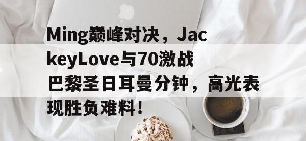 LPL-包含Ming巅峰对决，JackeyLove与70激战巴黎圣日耳曼分钟，高光表现胜负难料！的词条